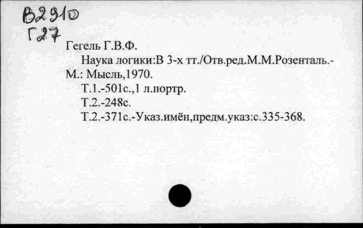 ﻿
Г<П
Гегель Г.В.Ф.
Наука логики:В 3-х тт./Отв.ред.М.М.Розенталь,-М.: Мысль,1970.
Т. 1.-501 с., 1 л.портр.
Т.2.-248С.
Т.2.-371 с.-Указ.имён,предм.указ:с.335-368.